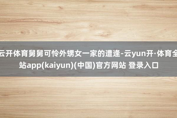 云开体育舅舅可怜外甥女一家的遭逢-云yun开·体育全站app(kaiyun)(中国)官方网站 登录入口