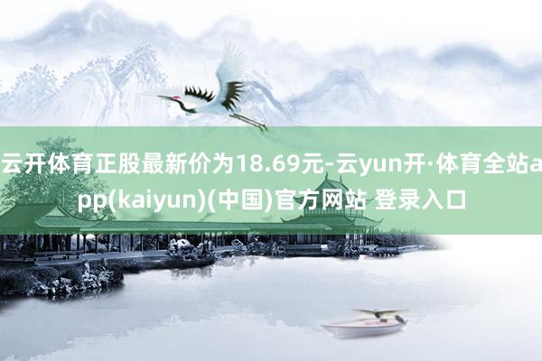 云开体育正股最新价为18.69元-云yun开·体育全站app(kaiyun)(中国)官方网站 登录入口