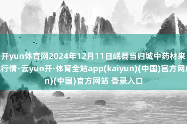 开yun体育网2024年12月11日岷县当归城中药材来去阛阓价钱行情-云yun开·体育全站app(kaiyun)(中国)官方网站 登录入口