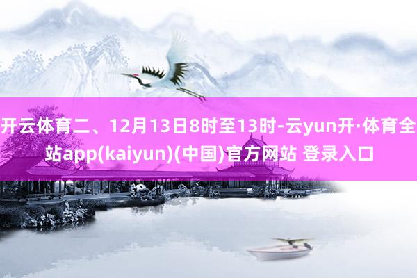 开云体育二、12月13日8时至13时-云yun开·体育全站app(kaiyun)(中国)官方网站 登录入口