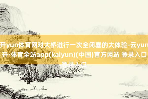 开yun体育网对大桥进行一次全闭塞的大体验-云yun开·体育全站app(kaiyun)(中国)官方网站 登录入口