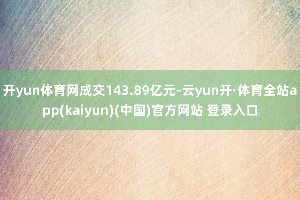 开yun体育网成交143.89亿元-云yun开·体育全站app(kaiyun)(中国)官方网站 登录入口