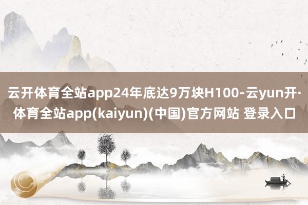 云开体育全站app24年底达9万块H100-云yun开·体育全站app(kaiyun)(中国)官方网站 登录入口