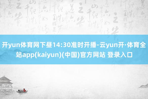 开yun体育网下昼14:30准时开播-云yun开·体育全站app(kaiyun)(中国)官方网站 登录入口
