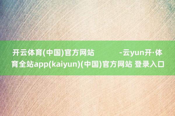 开云体育(中国)官方网站            -云yun开·体育全站app(kaiyun)(中国)官方网站 登录入口