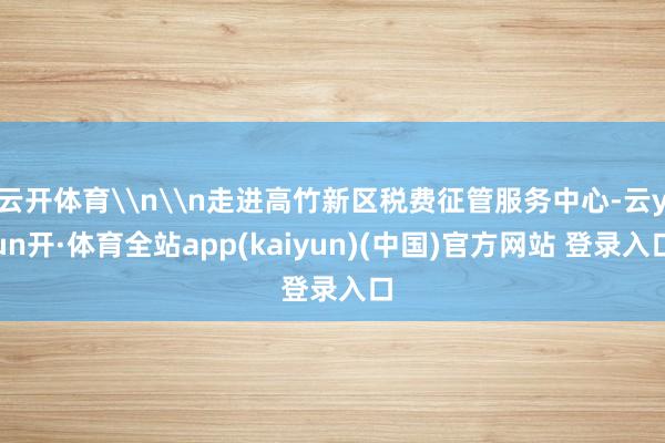 云开体育\n\n走进高竹新区税费征管服务中心-云yun开·体育全站app(kaiyun)(中国)官方网站 登录入口