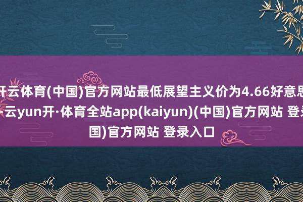 开云体育(中国)官方网站最低展望主义价为4.66好意思元/股-云yun开·体育全站app(kaiyun)(中国)官方网站 登录入口