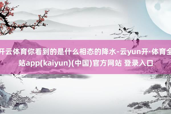 开云体育你看到的是什么相态的降水-云yun开·体育全站app(kaiyun)(中国)官方网站 登录入口