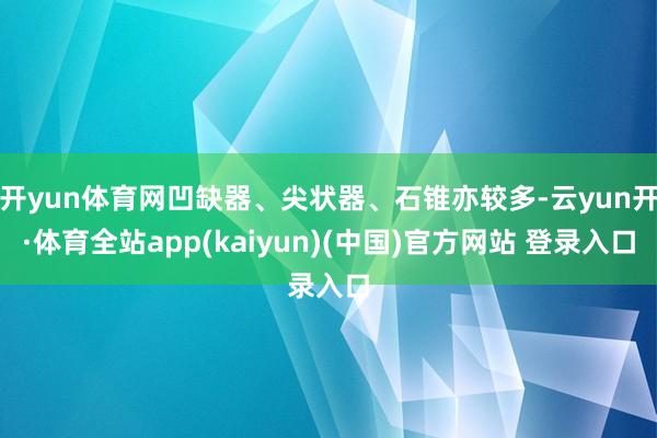 开yun体育网凹缺器、尖状器、石锥亦较多-云yun开·体育全站app(kaiyun)(中国)官方网站 登录入口