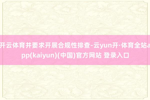 开云体育并要求开展合规性排查-云yun开·体育全站app(kaiyun)(中国)官方网站 登录入口