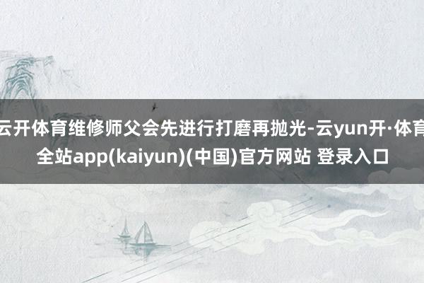 云开体育维修师父会先进行打磨再抛光-云yun开·体育全站app(kaiyun)(中国)官方网站 登录入口