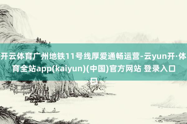 开云体育广州地铁11号线厚爱通畅运营-云yun开·体育全站app(kaiyun)(中国)官方网站 登录入口