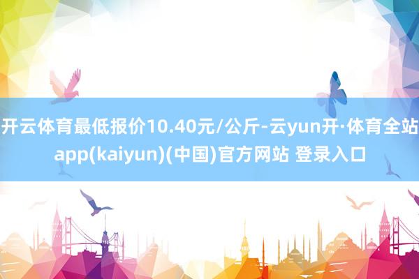 开云体育最低报价10.40元/公斤-云yun开·体育全站app(kaiyun)(中国)官方网站 登录入口