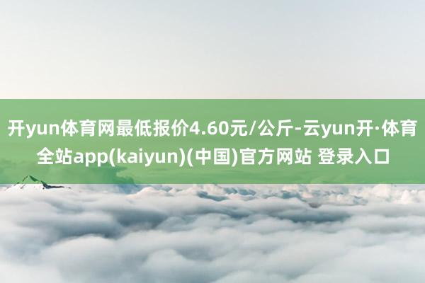 开yun体育网最低报价4.60元/公斤-云yun开·体育全站app(kaiyun)(中国)官方网站 登录入口