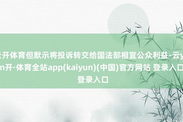 云开体育但默示将投诉转交给国法部相宜公众利益-云yun开·体育全站app(kaiyun)(中国)官方网站 登录入口