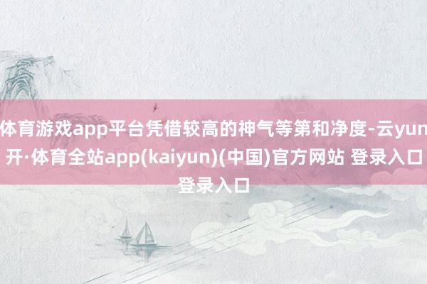 体育游戏app平台凭借较高的神气等第和净度-云yun开·体育全站app(kaiyun)(中国)官方网站 登录入口