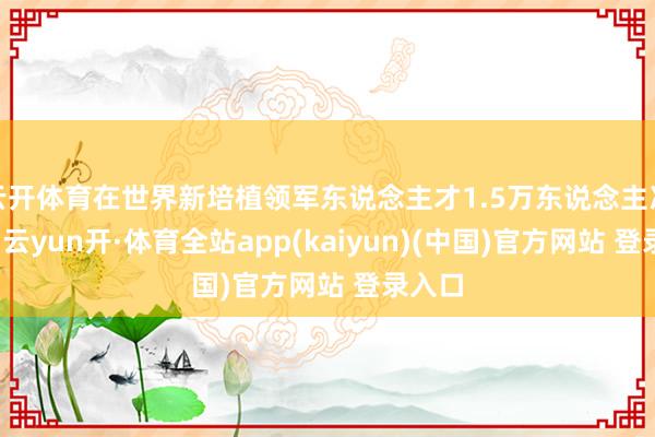 云开体育在世界新培植领军东说念主才1.5万东说念主次以上-云yun开·体育全站app(kaiyun)(中国)官方网站 登录入口