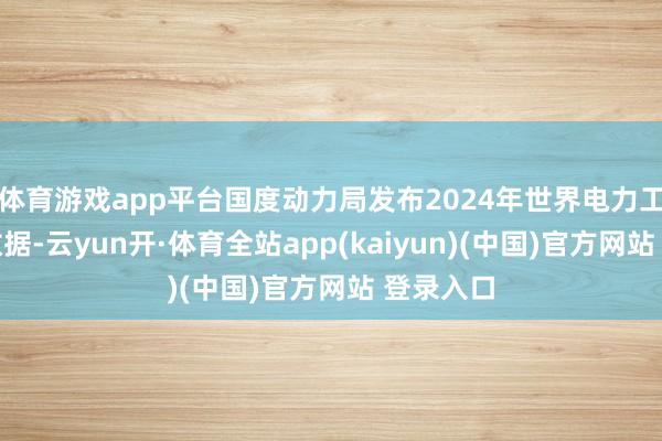 体育游戏app平台国度动力局发布2024年世界电力工业统计数据-云yun开·体育全站app(kaiyun)(中国)官方网站 登录入口