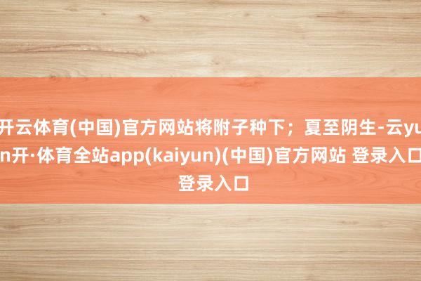 开云体育(中国)官方网站将附子种下；夏至阴生-云yun开·体育全站app(kaiyun)(中国)官方网站 登录入口