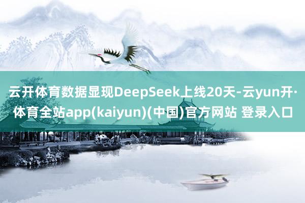 云开体育数据显现DeepSeek上线20天-云yun开·体育全站app(kaiyun)(中国)官方网站 登录入口