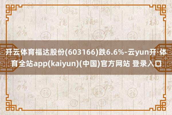 开云体育福达股份(603166)跌6.6%-云yun开·体育全站app(kaiyun)(中国)官方网站 登录入口