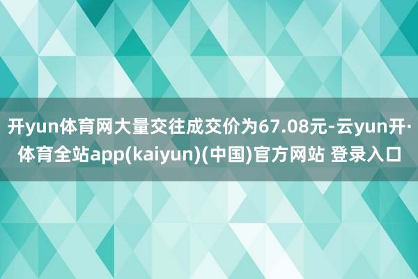 开yun体育网大量交往成交价为67.08元-云yun开·体育全站app(kaiyun)(中国)官方网站 登录入口