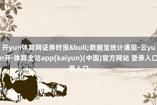 开yun体育网证券时报&bull;数据宝统计涌现-云yun开·体育全站app(kaiyun)(中国)官方网站 登录入口