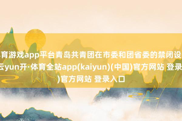 体育游戏app平台青岛共青团在市委和团省委的禁闭设备下-云yun开·体育全站app(kaiyun)(中国)官方网站 登录入口