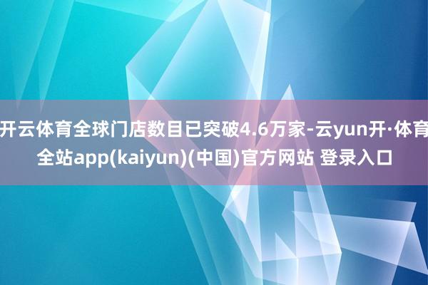 开云体育全球门店数目已突破4.6万家-云yun开·体育全站app(kaiyun)(中国)官方网站 登录入口